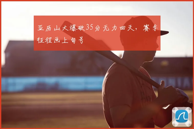 亚历山大爆砍35分无力回天，赛季征程画上句号