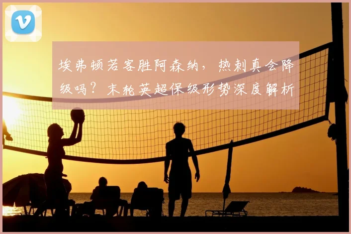 埃弗顿若客胜阿森纳，热刺真会降级吗？末轮英超保级形势深度解析