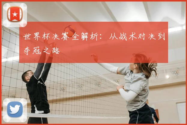 世界杯决赛全解析：从战术对决到夺冠之路