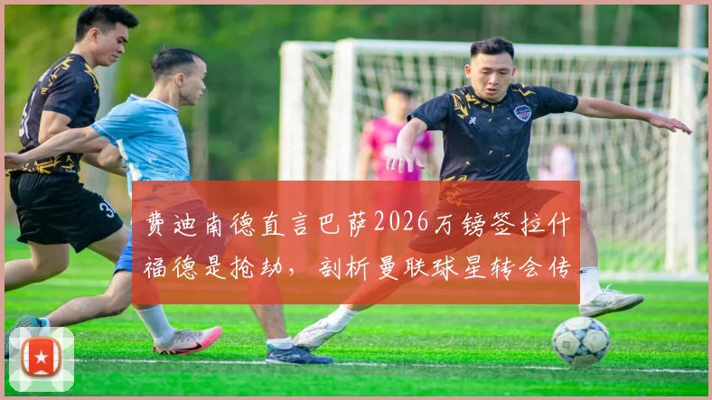 费迪南德直言巴萨2026万镑签拉什福德是抢劫，剖析曼联球星转会传闻背后的真相与俱乐部策略
