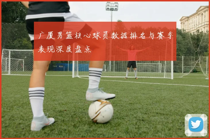 广厦男篮核心球员数据排名与赛季表现深度盘点