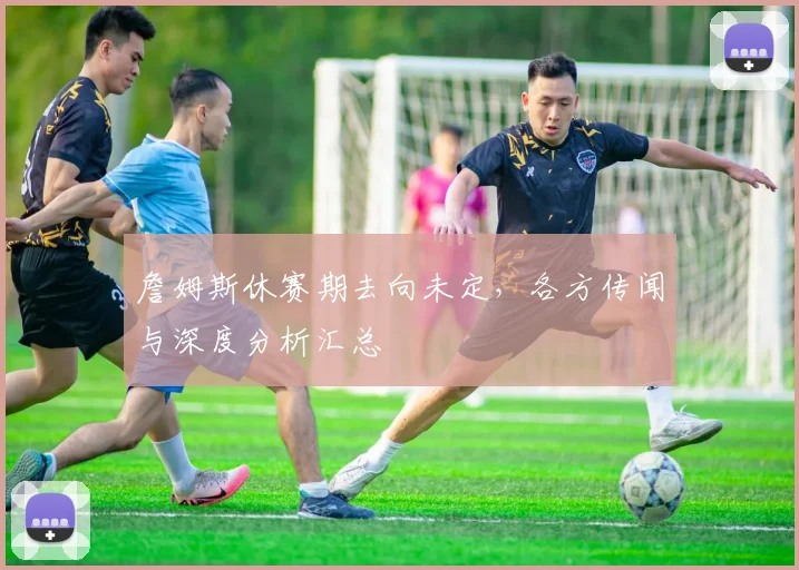 詹姆斯休赛期去向未定,各方传闻与深度分析汇总