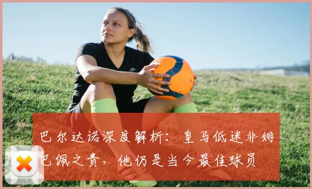 巴尔达诺深度解析：皇马低迷非姆巴佩之责，他仍是当今最佳球员