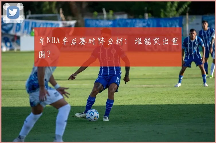 年NBA季后赛对阵分析:谁能突出重围?