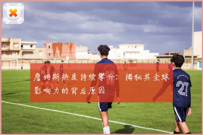 詹姆斯热度持续攀升：揭秘其全球影响力的背后原因