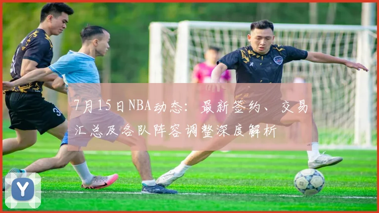 7月15日NBA动态：最新签约、交易汇总及各队阵容调整深度解析