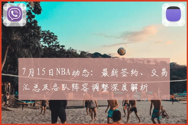 7月15日NBA动态:最新签约、交易汇总及各队阵容调整深度解析