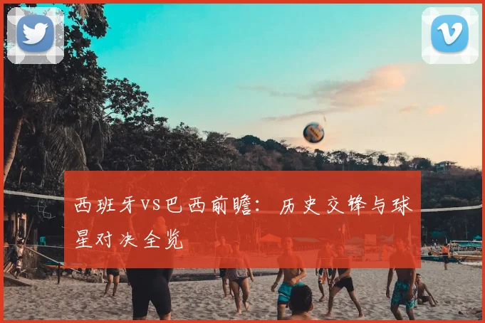 西班牙vs巴西前瞻：历史交锋与球星对决全览