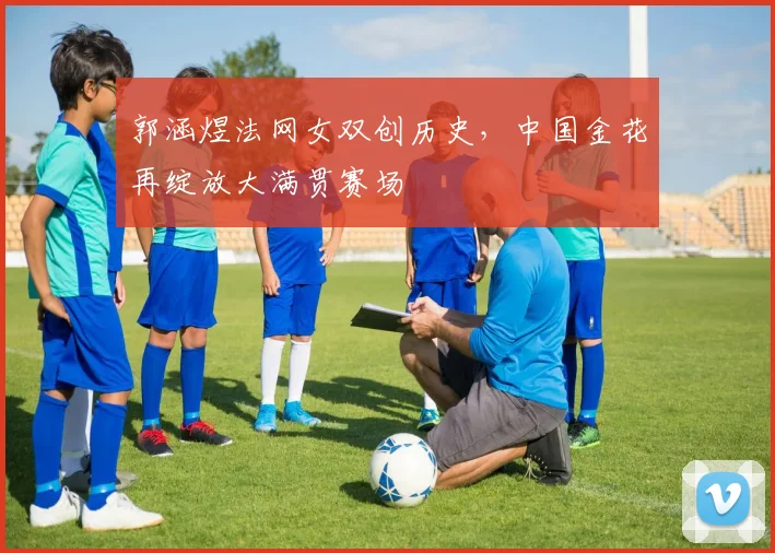 郭涵煜法网女双创历史，中国金花再绽放大满贯赛场