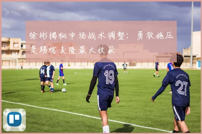 徐彬揭秘中场战术调整：勇敢施压是踢喀麦隆最大收获